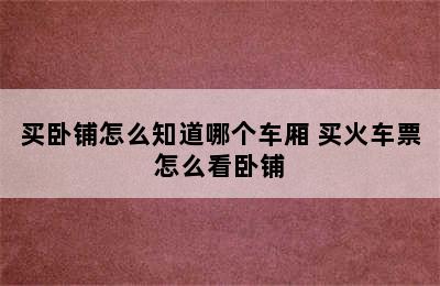 买卧铺怎么知道哪个车厢 买火车票怎么看卧铺